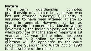Nature
The term guardianship connotes
guardianship of a minor i.e. a person who
has not attained puberty.[13] Puberty is
assumed to have been attained at age 15
years in general. However, as far as
guardianship is concerned, a Muslim will be
governed by the Indian Majority Act of 1875
which provides that the age of majority is 18
years and 21 years if the minor has been
appointed a guardian by the court. A
guardian will be appointed by the court
under the Guardian and Wards Act of 1890
for the welfare of the minor.
 