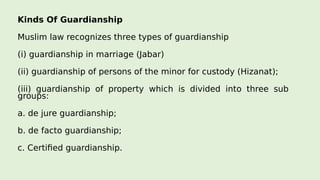 Kinds Of Guardianship
Muslim law recognizes three types of guardianship
(i) guardianship in marriage (Jabar)
(ii) guardianship of persons of the minor for custody (Hizanat);
(iii) guardianship of property which is divided into three sub
groups:
a. de jure guardianship;
b. de facto guardianship;
c. Certified guardianship.
 