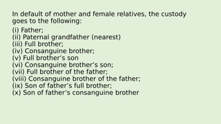 In default of mother and female relatives, the custody
goes to the following:
(i) Father;
(ii) Paternal grandfather (nearest)
(iii) Full brother;
(iv) Consanguine brother;
(v) Full brother’s son
(vi) Consanguine brother’s son;
(vii) Full brother of the father;
(viii) Consanguine brother of the father;
(ix) Son of father’s full brother;
(x) Son of father’s consanguine brother
 