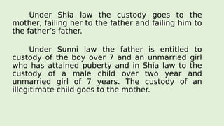 Under Shia law the custody goes to the
mother, failing her to the father and failing him to
the father’s father.
Under Sunni law the father is entitled to
custody of the boy over 7 and an unmarried girl
who has attained puberty and in Shia law to the
custody of a male child over two year and
unmarried girl of 7 years. The custody of an
illegitimate child goes to the mother.
 
