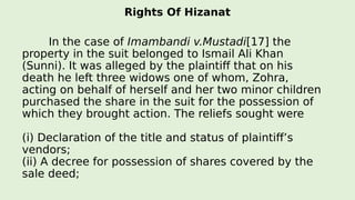 Rights Of Hizanat
In the case of Imambandi v.Mustadi[17] the
property in the suit belonged to Ismail Ali Khan
(Sunni). It was alleged by the plaintiff that on his
death he left three widows one of whom, Zohra,
acting on behalf of herself and her two minor children
purchased the share in the suit for the possession of
which they brought action. The reliefs sought were
(i) Declaration of the title and status of plaintiff’s
vendors;
(ii) A decree for possession of shares covered by the
sale deed;
 
