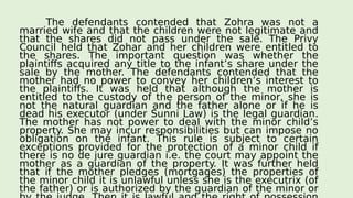 The defendants contended that Zohra was not a
married wife and that the children were not legitimate and
that the shares did not pass under the sale. The Privy
Council held that Zohar and her children were entitled to
the shares. The important question was whether the
plaintiffs acquired any title to the infant’s share under the
sale by the mother. The defendants contended that the
mother had no power to convey her children’s interest to
the plaintiffs. It was held that although the mother is
entitled to the custody of the person of the minor, she is
not the natural guardian and the father alone or if he is
dead his executor (under Sunni Law) is the legal guardian.
The mother has not power to deal with the minor child’s
property. She may incur responsibilities but can impose no
obligation on the infant. This rule is subject to certain
exceptions provided for the protection of a minor child if
there is no de jure guardian i.e. the court may appoint the
mother as a guardian of the property. It was further held
that if the mother pledges (mortgages) the properties of
the minor child it is unlawful unless she is the executrix (of
the father) or is authorized by the guardian of the minor or
 