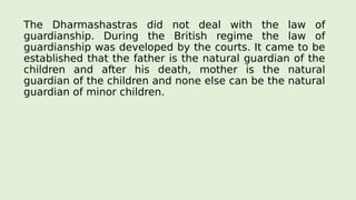 The Dharmashastras did not deal with the law of
guardianship. During the British regime the law of
guardianship was developed by the courts. It came to be
established that the father is the natural guardian of the
children and after his death, mother is the natural
guardian of the children and none else can be the natural
guardian of minor children.
 