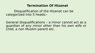 Termination Of Hizanat
Disqualification of the Hizanat can be
categorized into 5 heads:-
General disqualifications – a minor cannot act as a
guardian of any minor other than his own wife or
child, a non Muslim parent etc.
 