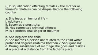 (i) Disqualification effecting females – the mother or
female’s relatives can be disqualified on the following
counts-
a. She leads an immoral life –
i. Adultery ;
ii. Becomes a prostitute;
iii. Has committed criminal offence;
iv. Is a professional singer or mourner
b. She neglects the child;
c. She marries a person not related to the child within
prohibited degrees (Rahima Khatoon v. Saburjanesa);
d. During subsistence of marriage she goes and resides
at a place at a distance from the father’s place;
 