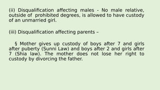 (ii) Disqualification affecting males - No male relative,
outside of prohibited degrees, is allowed to have custody
of an unmarried girl.
(iii) Disqualification affecting parents –
§ Mother gives up custody of boys after 7 and girls
after puberty (Sunni Law) and boys after 2 and girls after
7 (Shia law). The mother does not lose her right to
custody by divorcing the father.
 
