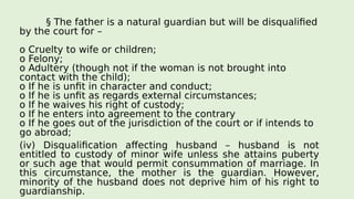 § The father is a natural guardian but will be disqualified
by the court for –
o Cruelty to wife or children;
o Felony;
o Adultery (though not if the woman is not brought into
contact with the child);
o If he is unfit in character and conduct;
o If he is unfit as regards external circumstances;
o If he waives his right of custody;
o If he enters into agreement to the contrary
o If he goes out of the jurisdiction of the court or if intends to
go abroad;
(iv) Disqualification affecting husband – husband is not
entitled to custody of minor wife unless she attains puberty
or such age that would permit consummation of marriage. In
this circumstance, the mother is the guardian. However,
minority of the husband does not deprive him of his right to
guardianship.
 