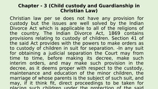 Chapter - 3 (Child custody and Guardianship in
Christian Law)
Christian law per se does not have any provision for
custody but the issues are well solved by the Indian
Divorce Act which is applicable to all of the religions of
the country. The Indian Divorce Act, 1869 contains
provisions relating to custody of children. Section 41 of
the said Act provides with the powers to make orders as
to custody of children in suit for separation. -In any suit
for obtaining a judicial separation the Court may from
time to time, before making its decree, make such
interim orders, and may make such provision in the
decree, as it deems proper with respect to the custody,
maintenance and education of the minor children, the
marriage of whose parents is the subject of such suit, and
may, if it think fit, direct proceedings to be taken for
 