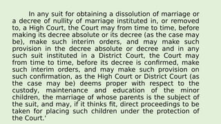 In any suit for obtaining a dissolution of marriage or
a decree of nullity of marriage instituted in, or removed
to, a High Court, the Court may from time to time, before
making its decree absolute or its decree (as the case may
be), make such interim orders, and may make such
provision in the decree absolute or decree and in any
such suit instituted in a District Court, the Court may
from time to time, before its decree is confirmed, make
such interim orders, and may make such provision on
such confirmation, as the High Court or District Court (as
the case may be) deems proper with respect to the
custody, maintenance and education of the minor
children, the marriage of whose parents is the subject of
the suit, and may, if it thinks fit, direct proceedings to be
taken for placing such children under the protection of
the Court.'
 