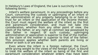 In Halsbury's Laws of England, the Law is succinctly in the
following terms:-
Infant's welfare paramount. In any proceedings before any
Court, concerning the custody or upbringing of an infant or
the administration of any property belonging to or held on
trust for an infant or the application of the income thereof,
the Court must regard the welfare of the infant as the first
and paramount consideration, and must not take into
consideration, whether from any other point of view, the
claim of the father, or any right at common law possessed by
the father in respect of such custody, upbringing
administration or application is superior to that of the mother,
or the claim of the mother is superior to that of the father.
This provision applies whether both parents are living or
either or both is or are dead.
Even where the infant is a foreign national, the Court,
while giving weight to the views of the foreign Court, is bound
to treat the welfare of the infant as being of the first and
paramount consideration whatever orders may have been
 