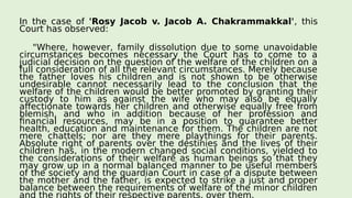 In the case of 'Rosy Jacob v. Jacob A. Chakrammakkal', this
Court has observed:
"Where, however, family dissolution due to some unavoidable
circumstances becomes necessary the Court has to come to a
judicial decision on the question of the welfare of the children on a
full consideration of all the relevant circumstances. Merely because
the father loves his children and is not shown to be otherwise
undesirable cannot necessarily lead to the conclusion that the
welfare of the children would be better promoted by granting their
custody to him as against the wife who may also be equally
affectionate towards her children and otherwise equally free from
blemish, and who in addition because of her profession and
financial resources, may be in a position to guarantee better
health, education and maintenance for them. The children are not
mere chattels; nor are they mere playthings for their parents.
Absolute right of parents over the destinies and the lives of their
children has, in the modern changed social conditions, yielded to
the considerations of their welfare as human beings so that they
may grow up in a normal balanced manner to be useful members
of the society and the guardian Court in case of a dispute between
the mother and the father, is expected to strike a just and proper
balance between the requirements of welfare of the minor children
and the rights of their respective parents, over them.
 