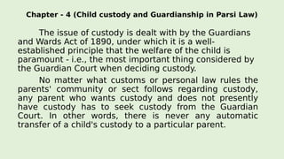 Chapter - 4 (Child custody and Guardianship in Parsi Law)
The issue of custody is dealt with by the Guardians
and Wards Act of 1890, under which it is a well-
established principle that the welfare of the child is
paramount - i.e., the most important thing considered by
the Guardian Court when deciding custody.
No matter what customs or personal law rules the
parents' community or sect follows regarding custody,
any parent who wants custody and does not presently
have custody has to seek custody from the Guardian
Court. In other words, there is never any automatic
transfer of a child's custody to a particular parent.
 