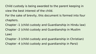 Child custody is being awarded to the parent keeping in
view the best interest of the child.
For the sake of brevity, this document is formed into four
chapters.
Chapter -1 (child custody and Guardianship in Hindu law)
Chapter -2 (child custody and Guardianship in Muslim
Law)
Chapter -3 (child custody and guardianship in Christian)
Chapter -4 (child custody and guardianship in Parsi)
 