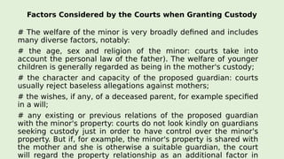 Factors Considered by the Courts when Granting Custody
# The welfare of the minor is very broadly defined and includes
many diverse factors, notably:
# the age, sex and religion of the minor: courts take into
account the personal law of the father). The welfare of younger
children is generally regarded as being in the mother's custody;
# the character and capacity of the proposed guardian: courts
usually reject baseless allegations against mothers;
# the wishes, if any, of a deceased parent, for example specified
in a will;
# any existing or previous relations of the proposed guardian
with the minor's property: courts do not look kindly on guardians
seeking custody just in order to have control over the minor's
property. But if, for example, the minor's property is shared with
the mother and she is otherwise a suitable guardian, the court
will regard the property relationship as an additional factor in
 