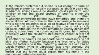 # the minor's preference if she/he is old enough to form an
intelligent preference, usually accepted as about 9 years old.
# whether siblings would be divided: courts prefer to keep
children united and award custody of both to either the
mother OR the father.
# whether either/both parents have remarried and there are
step-children: Although the mother's remarriage to someone
who is not the children's close blood-relative often means the
court will not grant her custody, this rule is not strictly
followed. Although the father's remarriage usually denies him
custody, sometimes the courts agree to grant him custody
especially when the children's step-mother cannot or will not
have her own children.
# whether the parents live far apart: courts sometimes do not
give the mother custody because she lives very far away
from the father who is the ‘natural' guardian. But in 1994 an
Uzbek woman living in Uzbekistan was given custody; the
judge said modern transport had shortened distances and
meant that the father could depart from his home in the
 