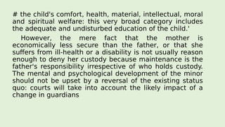 # the child's comfort, health, material, intellectual, moral
and spiritual welfare: this very broad category includes
the adequate and undisturbed education of the child.'
However, the mere fact that the mother is
economically less secure than the father, or that she
suffers from ill-health or a disability is not usually reason
enough to deny her custody because maintenance is the
father's responsibility irrespective of who holds custody.
The mental and psychological development of the minor
should not be upset by a reversal of the existing status
quo: courts will take into account the likely impact of a
change in guardians
 