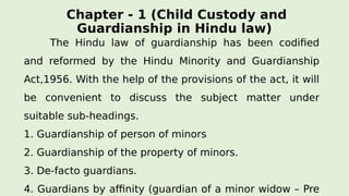 Chapter - 1 (Child Custody and
Guardianship in Hindu law)
The Hindu law of guardianship has been codified
and reformed by the Hindu Minority and Guardianship
Act,1956. With the help of the provisions of the act, it will
be convenient to discuss the subject matter under
suitable sub-headings.
1. Guardianship of person of minors
2. Guardianship of the property of minors.
3. De-facto guardians.
4. Guardians by affinity (guardian of a minor widow – Pre
 