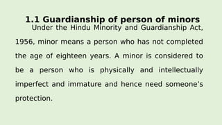 1.1 Guardianship of person of minors
Under the Hindu Minority and Guardianship Act,
1956, minor means a person who has not completed
the age of eighteen years. A minor is considered to
be a person who is physically and intellectually
imperfect and immature and hence need someone’s
protection.
 