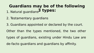 Guardians may be of the following
3 types:1. Natural guardians
2. Testamentary guardians
3. Guardians appointed or declared by the court.
Other than the types mentioned, the two other
types of guardians, existing under Hindu Law are
de-facto guardians and guardians by affinity.
 