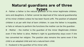 Natural guardians are of three
typesA - Father- a father is the natural guardian of his minor legitimate children,
sons and daughters. A father cannot be deprived of the natural guardianship
of his minor children unless he has been found unfit. The position of adopted
children is at par with that of born children. In case the father is incapable,
or fails or refuses to perform the functions the mother can be the guardian.
B - Mother – the mother is the guardian of the minor illegitimate children
even if the father is alive. Mother’s right to guardianship stays even if she
has converted her religion. The position also remains the same even if the
child is an adopted child and not a natural born child.
C - Husband is the guardian of his minor wife.
 
