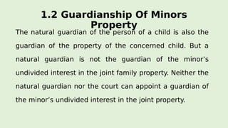 1.2 Guardianship Of Minors
Property
The natural guardian of the person of a child is also the
guardian of the property of the concerned child. But a
natural guardian is not the guardian of the minor’s
undivided interest in the joint family property. Neither the
natural guardian nor the court can appoint a guardian of
the minor’s undivided interest in the joint property.
 