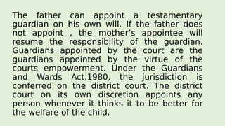 The father can appoint a testamentary
guardian on his own will. If the father does
not appoint , the mother’s appointee will
resume the responsibility of the guardian.
Guardians appointed by the court are the
guardians appointed by the virtue of the
courts empowerment. Under the Guardians
and Wards Act,1980, the jurisdiction is
conferred on the district court. The district
court on its own discretion appoints any
person whenever it thinks it to be better for
the welfare of the child.
 