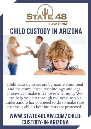 Child custody issues are by nature emotional
and the complicated terminology and legal
process can make it feel overwhelming. We
can help you cut through the noise so you
understand what you need to do to make sure
that your child's best interests are protected.
CHILD CUSTODY IN ARIZONA
WWW.STATE48LAW.COM/CHILD-
CUSTODY-IN-ARIZONA
 