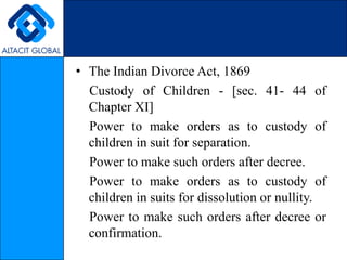 The Indian Divorce Act, 1869    Custody of Children - [sec. 41- 44 of Chapter XI]    Power to make orders as to custody of children in suit for separation.    Power to make such orders after decree.     Power to make orders as to custody of children in suits for dissolution or nullity.    Power to make such orders after decree or confirmation. 