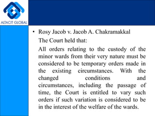 Rosy Jacob v. Jacob A. Chakramakkal    The Court held that:     All orders relating to the custody of the minor wards from their very nature must be considered to be temporary orders made in the existing circumstances. With the changed conditions and circumstances, including the passage of time, the Court is entitled to vary such orders if such variation is considered to be in the interest of the welfare of the wards. 