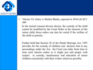 VikramVirVohravsShaliniBhalla, reported in 2010 (4) SCC 409     In the mutual consent divorce decree, the custody of the child cannot be modified by the Court Order in the interests of the minor child, those orders can also be varied if the welfare of the child so permits.      Further held that Section 26 of the Hindu Marriage Act, 1955 provides for the custody of children and  declares that in any proceedings under the Act,  the Court can make from time to  time such interim orders as it might just and proper with respect  to custody, maintenance and education of minor children consistently with their wishes wherever possible. 