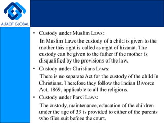 Custody under Muslim Laws:     In Muslim Laws the custody of a child is given to the mother this right is called as right of hizanat. The custody can be given to the father if the mother is disqualified by the provisions of the law.Custody under Christians Laws:     There is no separate Act for the custody of the child in Christians. Therefore they follow the Indian Divorce Act, 1869, applicable to all the religions.Custody under Parsi Laws:     The custody, maintenance, education of the children under the age of 33 is provided to either of the parents who files suit before the court.