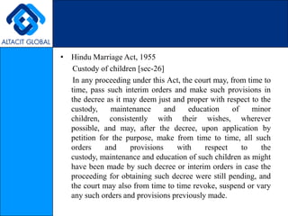 Hindu Marriage Act, 1955      Custody of children [sec-26]      In any proceeding under this Act, the court may, from time to time, pass such interim orders and make such provisions in the decree as it may deem just and proper with respect to the custody, maintenance and education of minor children, consistently with their wishes, wherever possible, and may, after the decree, upon application by petition for the purpose, make from time to time, all such orders and provisions with respect to the custody, maintenance and education of such children as might have been made by such decree or interim orders in case the proceeding for obtaining such decree were still pending, and the court may also from time to time revoke, suspend or vary any such orders and provisions previously made.