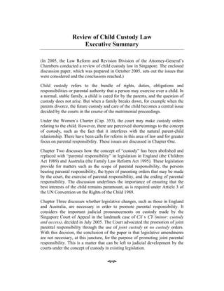 Review of Child Custody Law
Executive Summary
(In 2005, the Law Reform and Revision Division of the Attorney-General’s
Chambers conducted a review of child custody law in Singapore. The enclosed
discussion paper, which was prepared in October 2005, sets out the issues that
were considered and the conclusions reached.)
Child custody refers to the bundle of rights, duties, obligations and
responsibilities or parental authority that a person may exercise over a child. In
a normal, stable family, a child is cared for by the parents, and the question of
custody does not arise. But when a family breaks down, for example when the
parents divorce, the future custody and care of the child becomes a central issue
decided by the courts in the course of the matrimonial proceedings.
Under the Women’s Charter (Cap. 353), the court may make custody orders
relating to the child. However, there are perceived shortcomings to the concept
of custody, such as the fact that it interferes with the natural parent-child
relationship. There have been calls for reform in this area of law and for greater
focus on parental responsibility. These issues are discussed in Chapter One.
Chapter Two discusses how the concept of “custody” has been abolished and
replaced with “parental responsibility” in legislation in England (the Children
Act 1989) and Australia (the Family Law Reform Act 1995). These legislation
provide for matters such as the scope of parental responsibility, the persons
bearing parental responsibility, the types of parenting orders that may be made
by the court, the exercise of parental responsibility, and the ending of parental
responsibility. The discussion underlines the importance of ensuring that the
best interests of the child remains paramount, as is required under Article 3 of
the UN Convention on the Rights of the Child 1989.
Chapter Three discusses whether legislative changes, such as those in England
and Australia, are necessary in order to promote parental responsibility. It
considers the important judicial pronouncements on custody made by the
Singapore Court of Appeal in the landmark case of CX v CY (minor: custody
and access), decided in July 2005. The Court advocated the promotion of joint
parental responsibility through the use of joint custody or no custody orders.
With this decision, the conclusion of the paper is that legislative amendments
are not necessary, at this juncture, for the purpose of promoting joint parental
responsibility. This is a matter that can be left to judicial development by the
courts under the concept of custody in existing legislation.
 
