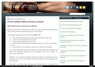SSiinnggaappoorree DDiivvoorrccee LLaawwyyeerr 
Tuesday, 3300 SSeepptteemmbbeerr 22001144 
Child Custody Matters Divorce Lawyer 
What should I keep in mind about my affidavit? 
Basically, an affidavit is evidence given before the court regarding the custody and/or 
access to the child applications through your divorce lawyer. 
Your affidavit should mainly consist of these main points 
· Why the parent should have custody, care and control of the child 
· Present care arrangements for the child 
· Future care arrangements for the child 
· Access that the custodial parent should be willing to offer the non-custodial 
parent 
· Access to him or her sought by the parent if custody is not granted 
Try to avoid rhetorical sentences and keep your words simple and straight to the 
point. Avoid bombastic sentences as far as possible. Your divorce lawyer will 
assist you in this matter. 
Exhibits in your affidavits should be paginated properly and adequately/clearly 
explained in the text of the affidavit. Your divorce lawyer will be responsible for 
this paperwork. 
Do keep in mind that children should not file affidavits as it is against their 
PPOOPPUULLAARR PPOOSSTTSS 
Why Choose an International Divorce Lawyer 
Do You Know How Much A Divorce Cost? 
Can One Take Expat Divorce in Singapore 
Divorce Process in Singapore 
Divorce Lawyer Singapore – Why Is He or She 
Needed? 
Deal With Only Experienced Divorce Lawyers for 
Hassle Free Divorce 
Experienced Divorce & Family Lawyers in Singapore -- 
GJC LAW 
Forget Expensive Divorces-Get Expat Divorce in 
Singapore 
Conditions Required To Fulfill Judicial Separation in 
Singapore 
Know How You Can Get Divorce As Serenely As 
Possible . 
HHOOMMEE AABBOOUUTT UUSS CCOONNTTAACCTT UUSS 
Easily create high-quality PDFs from your web pages - get a business license! 
 