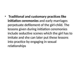 • Traditional and customary practices like
initiation ceremonies and early marriages
perpetuate defilement of the girl-child. The
lessons given during initiation ceremonies
include seductive scenes which the girl has to
imitate and she can later put these lessons
into practice by engaging in sexual
relationships
 
