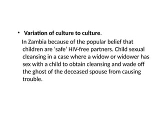 • Variation of culture to culture.
In Zambia because of the popular belief that
children are ‘safe’ HIV-free partners. Child sexual
cleansing in a case where a widow or widower has
sex with a child to obtain cleansing and wade off
the ghost of the deceased spouse from causing
trouble.
 