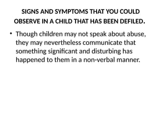 SIGNS AND SYMPTOMS THAT YOU COULD
OBSERVE IN A CHILD THAT HAS BEEN DEFILED.
• Though children may not speak about abuse,
they may nevertheless communicate that
something significant and disturbing has
happened to them in a non-verbal manner.
 