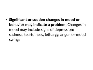 • Significant or sudden changes in mood or
behavior may indicate a problem. Changes in
mood may include signs of depression:
sadness, tearfulness, lethargy, anger, or mood
swings
 