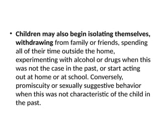 • Children may also begin isolating themselves,
withdrawing from family or friends, spending
all of their time outside the home,
experimenting with alcohol or drugs when this
was not the case in the past, or start acting
out at home or at school. Conversely,
promiscuity or sexually suggestive behavior
when this was not characteristic of the child in
the past.
 