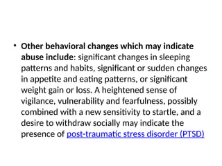 • Other behavioral changes which may indicate
abuse include: significant changes in sleeping
patterns and habits, significant or sudden changes
in appetite and eating patterns, or significant
weight gain or loss. A heightened sense of
vigilance, vulnerability and fearfulness, possibly
combined with a new sensitivity to startle, and a
desire to withdraw socially may indicate the
presence of post-traumatic stress disorder (PTSD)
 
