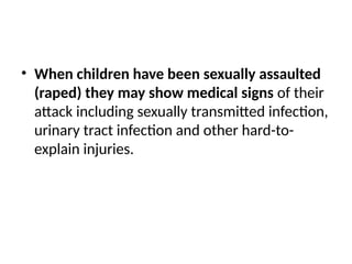 • When children have been sexually assaulted
(raped) they may show medical signs of their
attack including sexually transmitted infection,
urinary tract infection and other hard-to-
explain injuries.
 
