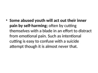 • Some abused youth will act out their inner
pain by self-harming; often by cutting
themselves with a blade in an effort to distract
from emotional pain. Such as intentional
cutting is easy to confuse with a suicide
attempt though it is almost never that.
 