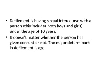 • Defilement is having sexual intercourse with a
person (this includes both boys and girls)
under the age of 18 years.
• It doesn’t matter whether the person has
given consent or not. The major determinant
in defilement is age.
 