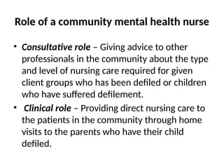 Role of a community mental health nurse
• Consultative role – Giving advice to other
professionals in the community about the type
and level of nursing care required for given
client groups who has been defiled or children
who have suffered defilement.
• Clinical role – Providing direct nursing care to
the patients in the community through home
visits to the parents who have their child
defiled.
 