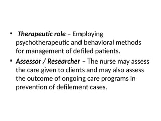 • Therapeutic role – Employing
psychotherapeutic and behavioral methods
for management of defiled patients.
• Assessor / Researcher – The nurse may assess
the care given to clients and may also assess
the outcome of ongoing care programs in
prevention of defilement cases.
 