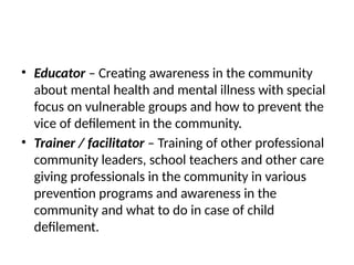 • Educator – Creating awareness in the community
about mental health and mental illness with special
focus on vulnerable groups and how to prevent the
vice of defilement in the community.
• Trainer / facilitator – Training of other professional
community leaders, school teachers and other care
giving professionals in the community in various
prevention programs and awareness in the
community and what to do in case of child
defilement.
 