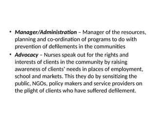 • Manager/Administration – Manager of the resources,
planning and co-ordination of programs to do with
prevention of defilements in the communities
• Advocacy – Nurses speak out for the rights and
interests of clients in the community by raising
awareness of clients’ needs in places of employment,
school and markets. This they do by sensitizing the
public, NGOs, policy makers and service providers on
the plight of clients who have suffered defilement.
 