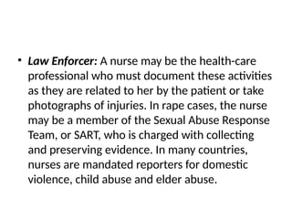 • Law Enforcer: A nurse may be the health-care
professional who must document these activities
as they are related to her by the patient or take
photographs of injuries. In rape cases, the nurse
may be a member of the Sexual Abuse Response
Team, or SART, who is charged with collecting
and preserving evidence. In many countries,
nurses are mandated reporters for domestic
violence, child abuse and elder abuse.
 