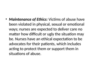 • Maintenance of Ethics: Victims of abuse have
been violated in physical, sexual or emotional
ways; nurses are expected to deliver care no
matter how difficult or ugly the situation may
be. Nurses have an ethical expectation to be
advocates for their patients, which includes
acting to protect them or support them in
situations of abuse.
 