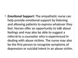 • Emotional Support: The empathetic nurse can
help provide emotional support by listening
and allowing patients to express whatever they
feel. Nurses offer an opportunity to talk about
feelings and may also be able to suggest a
referral to a counselor who is experienced in
dealing with abuse victims. The nurse may also
be the first person to recognize symptoms of
depression or suicidal intent in an abuse victim.
 
